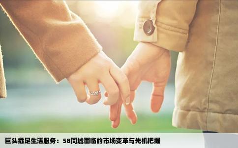 巨頭插足生活服務(wù)：58同城面臨的市場變革與先機(jī)把握